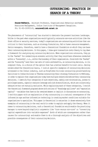 SouravMukherji, AsistantProfessor,OrganisationalBehaviourandHuman
Resources Management, Indian Institute of Management Bangalore.
Ph: 91-80-26993145, souravm@iimb.ernet.in
Thephenomenonof‘outsourcing’hasstartedtodominatethepresentbusinesslandscape.
Unlikeinthepastwhenorganisationswouldtypicallyoutsourcenon-coreactivitieslikethe
frontofficeorsecurityservices,today’sorganisationsareoutsourcingactivitiesthatare
criticaltotheirbusiness,suchasstrategyformulation,R&Dorhumanresourcemanagement.
Seniormanagers,therefore,needtohaveatheoreticalfoundationonwhichtheycanbase
theiroutsourcingdecisions.Inthispaper,Idrawupontransactioncoststheorytolaydown
aframeworkforanalysinganyoutsourcingdecision.Whenorganisationsoutsource,theygo
tothe‘market’forconductinganeconomicactivitythattheycouldhaveotherwiseconducted
withina‘hierarchy’,i.e.,withintheboundaryoftheirorganisation.Sinceboththe‘market’
andthe‘hierarchy’havetheirownsetsofcostsandbenefits,anoutsourcingdecision,inits
simplestform,isachoiceoftheoptionthathasabetterbenefit-to-costratio.Having
establishedthetheoreticalbasis,Ilookatspecificexamplesofoutsourcingdecisions
witnessedintheIndianindustry,suchasKingfisherAirlinesoutsourcinggroundhandling
facilitiestoIndianAirlinesorThermaxoutsourcingtheirstrategyformulationtoMcKinsey,
inordertoexplainthatorganisationstodayhavemultipleobjectivesbehindtheiroutsourcing
decisions.Iidentifyfourcategoriesofsuchobjectives,namelycostminimisation,accessto
privilegedassets,superiorresourceleverageandriskdiversification,whicharecollectively
exhaustivebutnotmutuallyexclusive.Whileexplainingeachofthesecategories,Ienrich
thetheoreticalframeworkproposedabovewithnotionsof‘knowledgespillover’and‘reputation
capital’–variablesthathavesofarremainedabsentorimplicitindiscussionsonoutsourcing.
I end this paper with an explanation of why outsourcing is a natural consequence of the
informationageandhowinformationtechnologyiscreatingmarketconditionssuitablefor
organisationstospecialise.Thispaperistheoreticalinnaturebutitdrawsextensivelyfrom
examplesofoutsourcingintherealworldinordertoexplainandapplythetheory.Whenit
comestooutsourcingdecisions,suchatheoreticalfoundationwouldenablethepractising
managertomovebeyondsimplisticargumentslike‘coreversusnon-core’or‘converting
capitalexpenditureintovariableexpenses’(bothofwhichareconsequencesratherthan
causesforoutsourcing)andenablethemtodoathoroughanalysisoftheobjectivesand
possibleconsequencesoftheiroutsourcingdecision.
OUTSOURCING: PRACTICE IN
SEARCH OF A THEORY
IMR Conference 2006 49
 