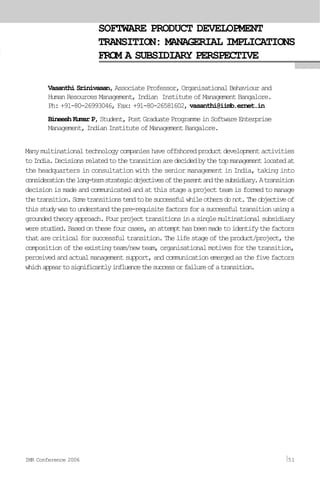 SOFTWARE PRODUCT DEVELOPMENT
TRANSITION: MANAGERIAL IMPLICATIONS
FROM A SUBSIDIARY PERSPECTIVE
Vasanthi Srinivasan, Associate Professor, Organisational Behaviour and
Human Resources Management, Indian Institute of Management Bangalore.
Ph: +91-80-26993046, Fax: +91-80-26581602, vasanthi@iimb.ernet.in
BineeshKumarP,Student,PostGraduateProgrammeinSoftwareEnterprise
Management, Indian Institute of Management Bangalore.
Manymultinationaltechnologycompanieshaveoffshoredproductdevelopmentactivities
toIndia.Decisionsrelatedtothetransitionaredecidedbythetopmanagementlocatedat
the headquarters in consultation with the senior management in India, taking into
considerationthelong-termstrategicobjectivesoftheparentandthesubsidiary.Atransition
decision is made and communicated and at this stage a project team is formed to manage
thetransition.Sometransitionstendtobesuccessfulwhileothersdonot.Theobjectiveof
thisstudywastounderstandthepre-requisitefactorsforasuccessfultransitionusinga
groundedtheoryapproach.Fourprojecttransitionsinasinglemultinationalsubsidiary
werestudied.Basedonthesefourcases,anattempthasbeenmadetoidentifythefactors
thatarecriticalforsuccessfultransition.Thelifestageoftheproduct/project,the
composition of the existing team/new team, organisational motives for the transition,
perceivedandactualmanagementsupport,andcommunicationemergedasthefivefactors
whichappeartosignificantlyinfluencethesuccessorfailureofatransition.
IMR Conference 2006 51
 