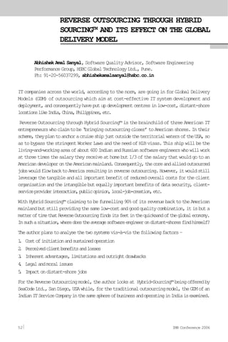 REVERSE OUTSOURCING THROUGH HYBRID
SOURCING™ AND ITS EFFECT ON THE GLOBAL
DELIVERY MODEL
Abhishek Amal Sanyal, Software Quality Advisor, Software Engineering
PerformanceGroup,HSBCGlobalTechnologyLtd.,Pune.
Ph: 91-20-56037299, abhishekamalsanyal@hsbc.co.in
IT companies across the world, according to the norm, are going in for Global Delivery
Models (GDM) of outsourcing which aim at cost-effective IT system development and
deployment,andconsequentlyhaveputupdevelopmentcentresinlow-cost,distant-shore
locationslikeIndia,China,Philippines,etc.
Reverse Outsourcing through Hybrid Sourcing™ is the brainchild of three American IT
entrepreneurswhoclaimtobe‘bringingoutsourcingcloser’toAmericanshores.Intheir
scheme,theyplantoanchoracruiseshipjustoutsidetheterritorialwatersoftheUSA,so
as to bypass the stringent Worker Laws and the need of H1B visas. This ship will be the
living-and-workingareaofabout600IndianandRussiansoftwareengineerswhowillwork
at three times the salary they receive at home but 1/3 of the salary that would go to an
AmericandeveloperontheAmericanmainland.Consequently,thecoreandalliedoutsourced
jobswouldflowbacktoAmericaresultinginreverseoutsourcing.However,itwouldstill
leveragethetangibleandallimportantbenefitofreducedoverallcostsfortheclient
organisationandtheintangiblebutequallyimportantbenefitsofdatasecurity,client-
serviceproviderinteraction,publicopinion,local-job-creation,etc.
WithHybridSourcing™claimingtobefunnelling90%ofitsrevenuebacktotheAmerican
mainlandbutstillprovidingthesamelow-costandgoodqualitycombination,itisbuta
matteroftimethatReverseOutsourcingfindsitsfeetinthequicksandoftheglobaleconomy.
Insuchasituation,wheredoestheaveragesoftwareengineerondistant-shoresfindhimself?
Theauthorplanstoanalysethetwosystemsvis-à-visthefollowingfactors–
1. Costofinitiationandsustainedoperation
2. Perceivedclientbenefitsandlosses
3. Inherentadvantages,limitationsandoutrightdrawbacks
4. Legalandmoralissues
5. Impactondistant-shorejobs
FortheReverseOutsourcingmodel,theauthorlooksat Hybrid-Sourcing™beingofferedby
SeaCodeLtd.,SanDiego,USAwhile,forthetraditionaloutsourcingmodel,theGDMofan
IndianITServiceCompanyinthesamesphereofbusinessandoperatinginIndiaisexamined.
52 IMR Conference 2006
 