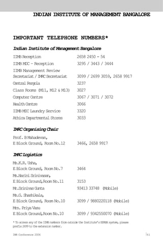 Indian Institute of Management Bangalore
IIMB Reception 2658 2450 - 54
IIMB MDC – Reception 3295 / 3443 / 3444
IIMB Management Review
Secretariat/IMRCSecretariat 3099 / 2699 3059, 2658 9917
CentralPergola 3237
Class Rooms (M11, M12 & M13) 3027
ComputerCentre 3067 / 3071 / 3072
HealthCentre 3066
IIMB MDC Laundry Service 3320
AthicaDepartmentalStores 3033
IMRCOrganisingChair
Prof.BMahadevan,
E Block Ground, Room No.12 3466, 2658 9917
IMRCLogistics
Ms.K.R.Usha,
E Block Ground, Room No.7 3464
Ms.HariniSrinivasan,
E Block Ground,Room No.11 3153
Mr.SrinivasGunta 93413 33748 (Mobile)
Ms.G.Shashikala,
E Block Ground, Room No.10 3099 / 9880220118 (Mobile)
Mrs.PriyaVasu
E Block Ground,Room No.10 3099 / 9342550070 (Mobile)
IMPORTANT TELEPHONE NUMBERS*
*ToaccessanyoftheIIMBnumbersfromoutsidetheInstitute’sEPABXsystem,please
prefix2699totheextensionnumber.
INDIAN INSTITUTE OF MANAGEMENT BANGALORE
IMR Conference 2006 61
 