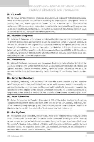 Mr.CSMurali
Mr.CSMuraliisVicePresident,CorporateInitiatives,atCognizantTechnologySolutions,
wherehedrivescorporateinitiativesinmarketingandorganisationaldevelopment.Priorto
joiningCognizant,hewasapartneratConnectCapital,aventurecapitalfirmfocusedon
softwareandBPOsectors.Asanindependentconsultant,hehasadvisedlargeUScorporations
onITandBPOoutsourcingstrategies.HestartedhiscareeratTCSwherehespent15years
invarioustechnical,salesandmanagementpositions.
Mr. Nadathur S Raghavan
Mr.NadathurSRaghavan,entrepreneurandphilanthropist,waspartofthefoundingteam
ofInfosysTechnologiesandhasworkedinvariouscapacitiesinhis19yearsatInfosys.He
retiredasJointMDin2000topursuehisvisionofpromotingentrepreneurshipandIndia-
based global companies. To this end he co-founded Nadathur Holdings & Investments and
helpedsetuptheNSRaghavanCentreforEntrepreneurialLearning(NSRCEL)atIIMBangalore.
Inaddition,heactivelycontributestoactivitiesthataresociallyinclinedandholdsnon-
executivepositionsinvariousorganisations.
Mr. Vikram D Rao
Mr.VikramDRaobeganhiscareerasaManagementTraineeinMaduraCoats.Hejoinedthe
AVBirlaGroupin1999inhiscurrentpositionasGroupExecutivePresidentofFabricsand
ApparelBusiness,GrasimIndustriesLimited,reportingtotheChairmanofAVBGroup.He
wasawardedtheSuperAchieverAwardbytheIndiraGroupofInstitutes,PuneinOctober
2003.
Mr. Sanjoy Roy Choudhury
Mr.SanjoyRoyChoudhuryisanAssistantVicePresidentatEvalueserve,aglobalresearch
servicesorganisationthatprovidesbusiness,marketandinvestmentresearch,dataanalytics
andintellectualpropertyservicestoclientsaroundtheworld.Heiscurrentlymanagingthe
operationsofthecompanyintheareaofinvestmentresearch.Heisactivelyinvolvedin
campusrecruitmentaswellasnewinitiativesintheknowledgeprocessoutsourcingindustry.
Mr. Peter Schumacher
Mr. Peter Schumacher is Founder, President & CEO of the Value Leadership Group, an
independentmanagementconsultingfirm.WithofficesintheUSA,Europe,andIndia,the
ValueLeadershipGroupdevelopsglobalisationstrategiesforlargecompanies.Heholdsan
MBAfromtheLeonardN.SternSchoolofBusinessatNewYorkUniversity.
Mr. Joe Sigelman
Mr.JoeSigelmanisCo-President,OfficeTiger.Priortoco-foundingOfficeTiger,heworked
withGoldmanSachsInternationalinLondonintheInvestmentBankingDivisionfocusing
onrealestate,serviceandhealthcareinvestmentsthroughoutEurope.AgraduateofPrinceton
University’sWoodrowWilsonSchoolofPublicandInternationalAffairsandtheHarvard
Business School, he began his career with Lazard Frères, New York. He is a recipient of
BusinessWeek’sannualStarofAsiaAwards,2006.
BIOGRAPHICAL SKETCH OF CHIEF GUESTS,
PLENARY SPEAKERS AND PANELISTS
IMR Conference 2006 7
 