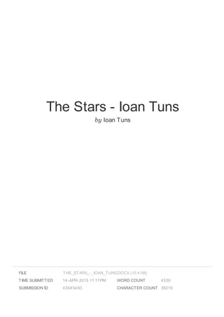 The Stars - Ioan Tuns
by Ioan Tuns
FILE
TIME SUBMITTED 14-APR-2015 11:17PM
SUBMISSION ID 43045493
WORD COUNT 4530
CHARACTER COUNT 39219
THE_STARS_-_IOAN_TUNS.DOCX (15.41M)
 