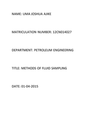 NAME: UMA JOSHUA AJIKE
MATRICULATION NUMBER: 12CN014027
DEPARTMENT: PETROLEUM ENGINEERING
TITLE: METHODS OF FLUID SAMPLING
DATE: 01-04-2015
 