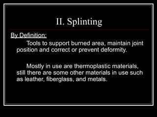 II. Splinting
By Definition:
Tools to support burned area, maintain joint
position and correct or prevent deformity.
Mostly in use are thermoplastic materials,
still there are some other materials in use such
as leather, fiberglass, and metals.
 