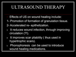 ULTRASOUND THERAPY
 Effects of US on wound healing include:
1- Promotion of formation of granulation tissue.
2- Accelerated re- epithelization.
3 It reduces wound infection, through improving
circulation (?!).
4 It improves scar pliability ( thus used in
hypertrophic scars).
5 Phonophoresis can be used to introduce
wound healing medications.
 