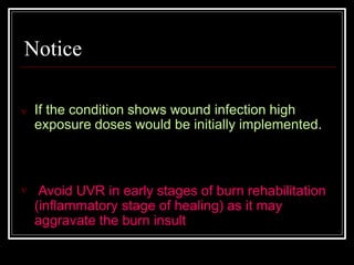 Notice
 If the condition shows wound infection high
exposure doses would be initially implemented.
 Avoid UVR in early stages of burn rehabilitation
(inflammatory stage of healing) as it may
aggravate the burn insult
 