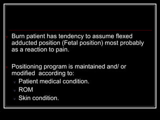  Burn patient has tendency to assume flexed
adducted position (Fetal position) most probably
as a reaction to pain.
 Positioning program is maintained and/ or
modified according to:
 Patient medical condition.
 ROM
 Skin condition.
 