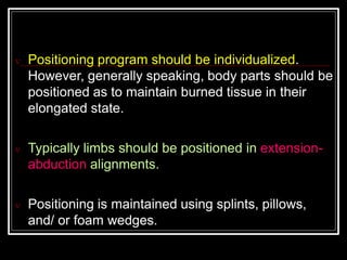  Positioning program should be individualized.
However, generally speaking, body parts should be
positioned as to maintain burned tissue in their
elongated state.
 Typically limbs should be positioned in extension-
abduction alignments.
 Positioning is maintained using splints, pillows,
and/ or foam wedges.
 