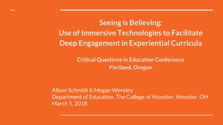 Seeing is Believing:
Use of Immersive Technologies to Facilitate
Deep Engagement in Experiential Curricula
Critical Questions in Education Conference
Portland, Oregon
Alison Schmidt & Megan Wereley
Department of Education, The College of Wooster, Wooster, OH
March 5, 2018
 