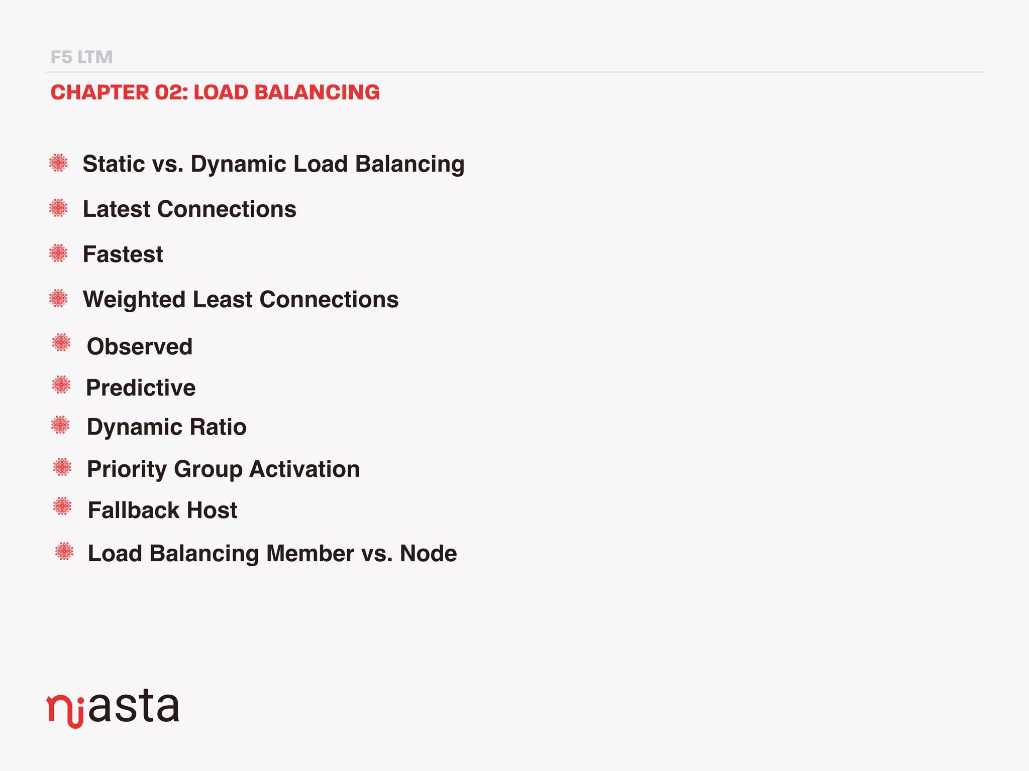 F5 LTM
CHAPTER 02: LOAD BALANCING
Static vs. Dynamic Load Balancing
Latest Connections
Fastest
Weighted Least Connections
Observed
Predictive
Dynamic Ratio
Priority Group Activation
Fallback Host
Load Balancing Member vs. Node
 