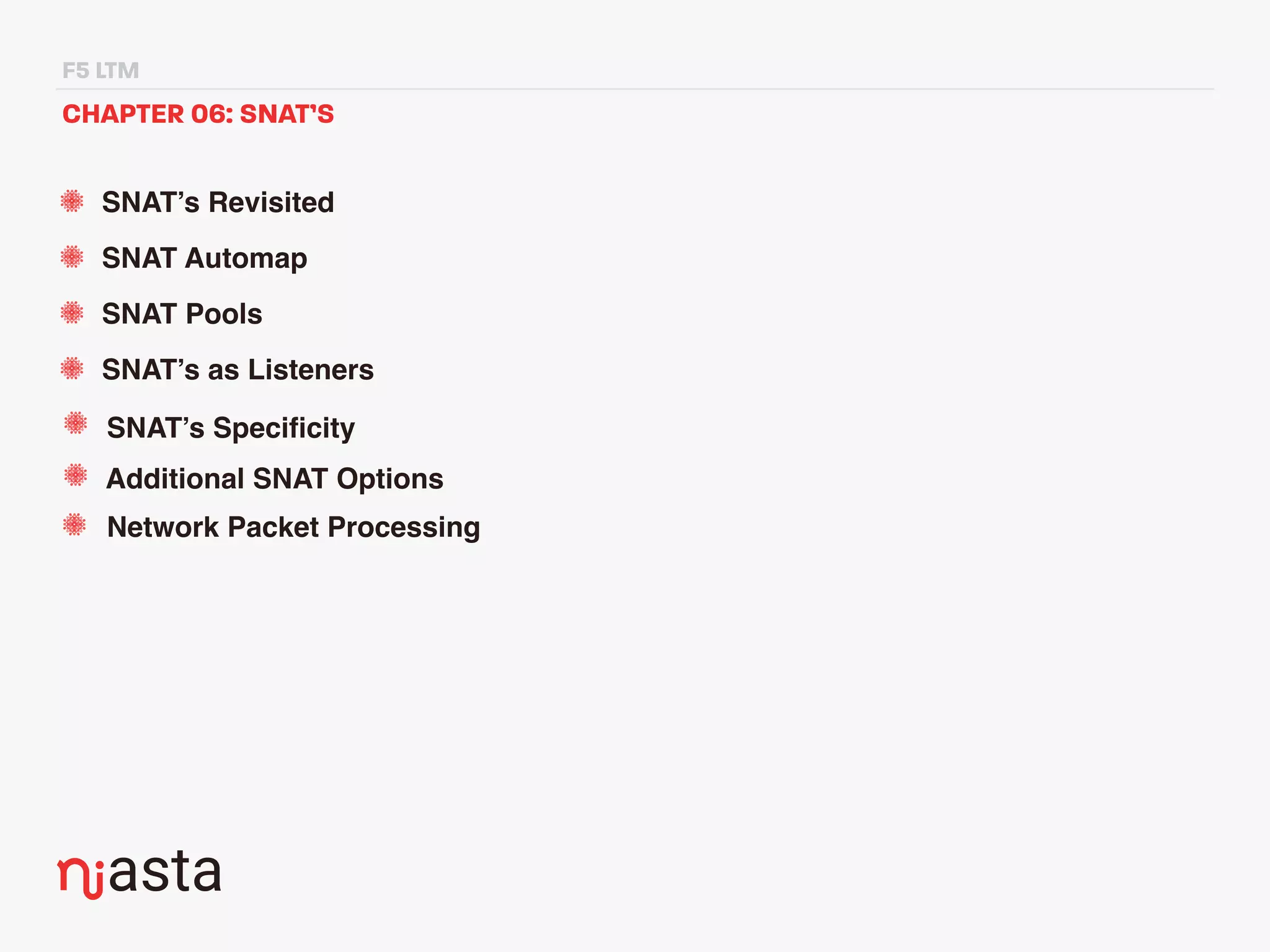 F5 LTM
CHAPTER 06: SNAT’S
SNAT’s Revisited
SNAT Automap
SNAT Pools
SNAT’s as Listeners
SNAT’s Speciﬁcity
Additional SNAT Options
Network Packet Processing
 