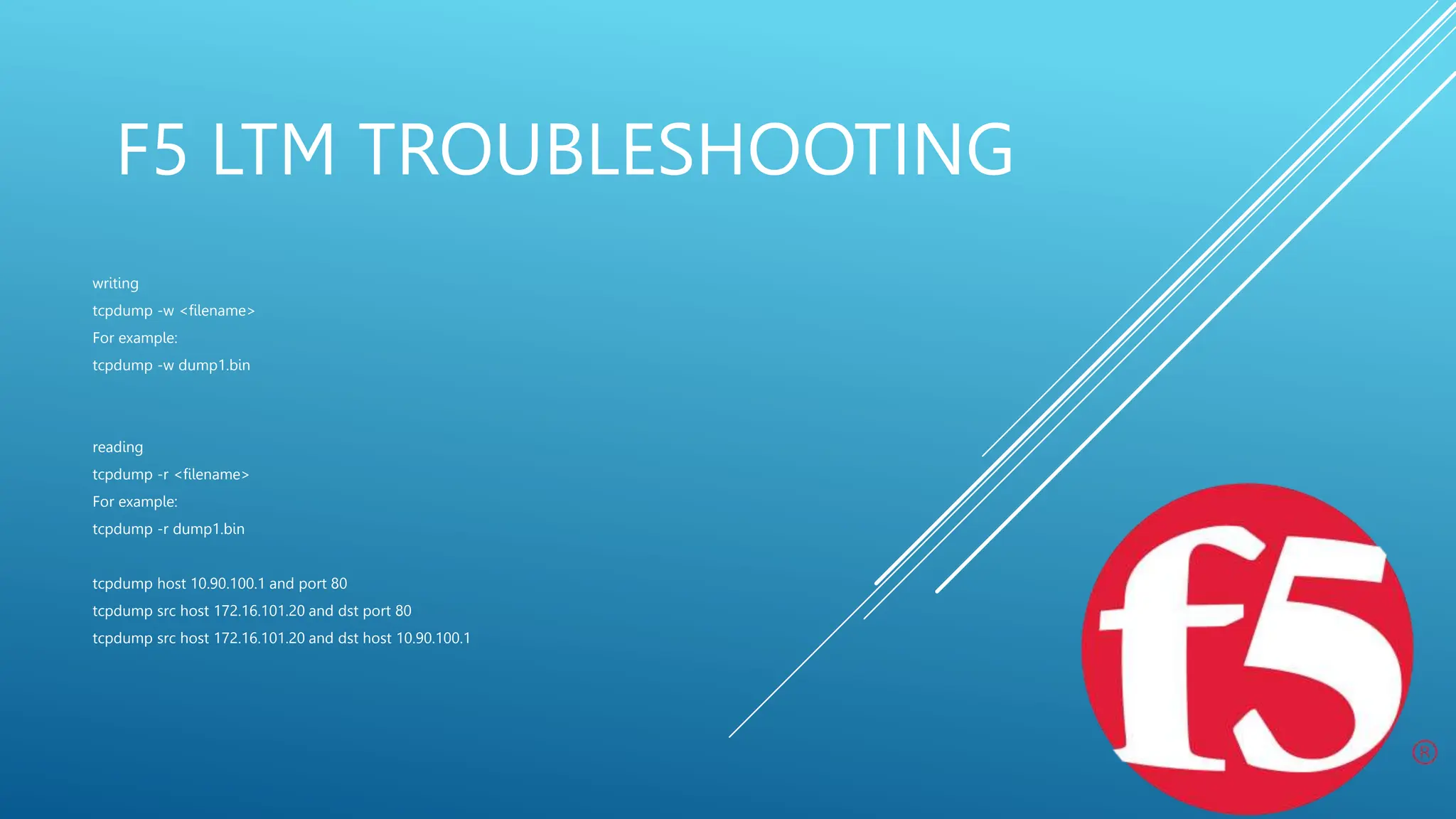 F5 LTM TROUBLESHOOTING
writing
tcpdump -w <filename>
For example:
tcpdump -w dump1.bin
reading
tcpdump -r <filename>
For example:
tcpdump -r dump1.bin
tcpdump host 10.90.100.1 and port 80
tcpdump src host 172.16.101.20 and dst port 80
tcpdump src host 172.16.101.20 and dst host 10.90.100.1
 