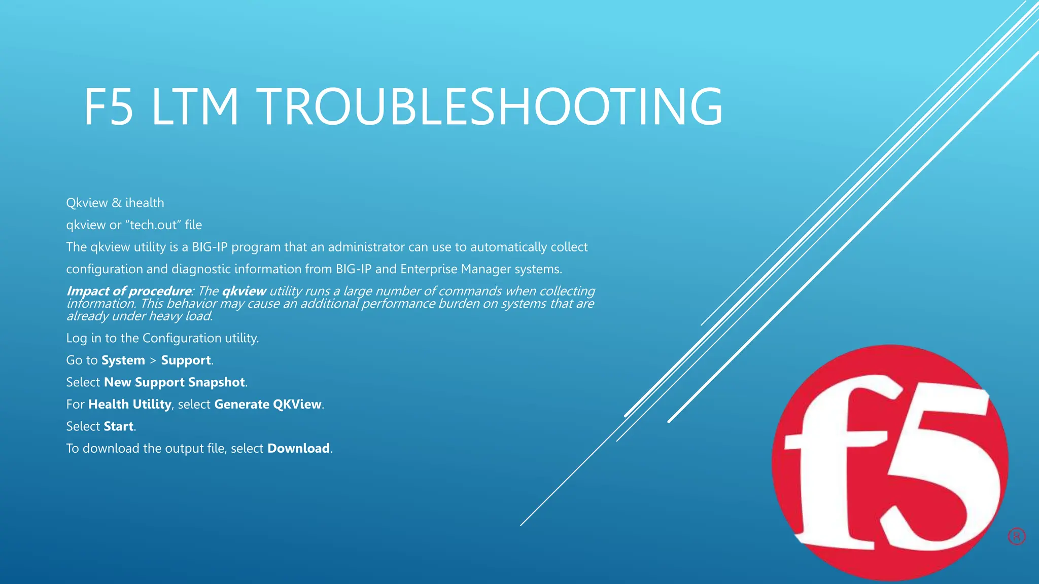F5 LTM TROUBLESHOOTING
Qkview & ihealth
qkview or “tech.out” file
The qkview utility is a BIG-IP program that an administrator can use to automatically collect
configuration and diagnostic information from BIG-IP and Enterprise Manager systems.
Impact of procedure: The qkview utility runs a large number of commands when collecting
information. This behavior may cause an additional performance burden on systems that are
already under heavy load.
Log in to the Configuration utility.
Go to System > Support.
Select New Support Snapshot.
For Health Utility, select Generate QKView.
Select Start.
To download the output file, select Download.
 