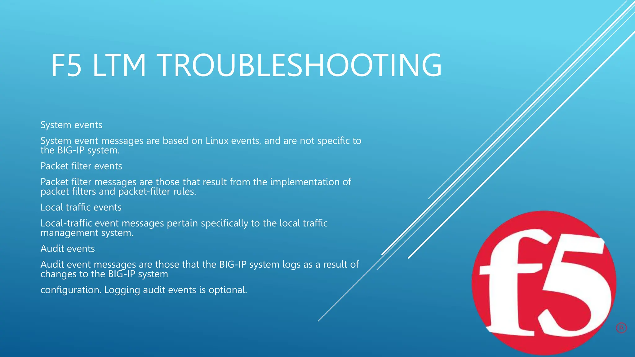 F5 LTM TROUBLESHOOTING
System events
System event messages are based on Linux events, and are not specific to
the BIG-IP system.
Packet filter events
Packet filter messages are those that result from the implementation of
packet filters and packet-filter rules.
Local traffic events
Local-traffic event messages pertain specifically to the local traffic
management system.
Audit events
Audit event messages are those that the BIG-IP system logs as a result of
changes to the BIG-IP system
configuration. Logging audit events is optional.
 