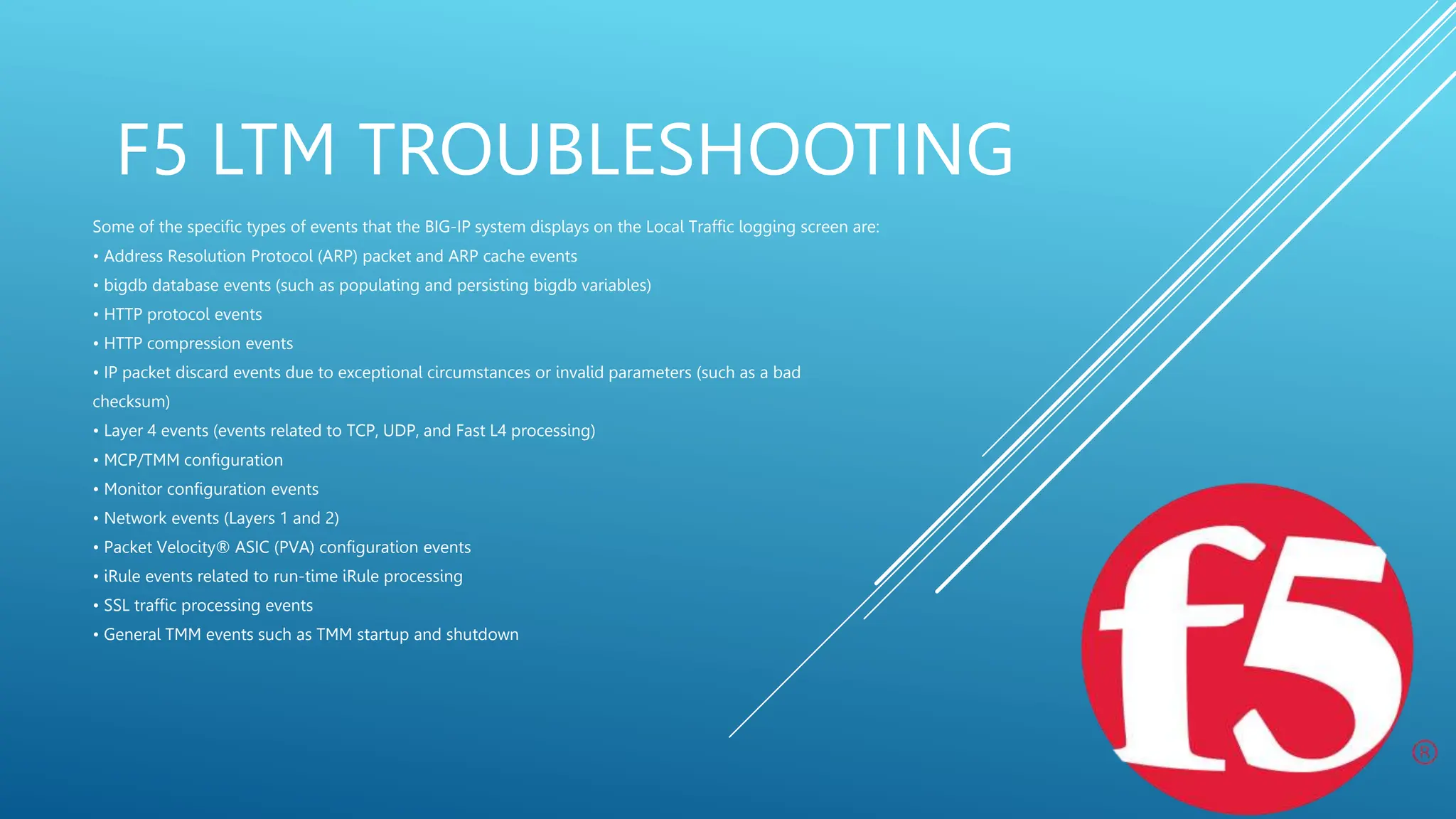 F5 LTM TROUBLESHOOTING
Some of the specific types of events that the BIG-IP system displays on the Local Traffic logging screen are:
• Address Resolution Protocol (ARP) packet and ARP cache events
• bigdb database events (such as populating and persisting bigdb variables)
• HTTP protocol events
• HTTP compression events
• IP packet discard events due to exceptional circumstances or invalid parameters (such as a bad
checksum)
• Layer 4 events (events related to TCP, UDP, and Fast L4 processing)
• MCP/TMM configuration
• Monitor configuration events
• Network events (Layers 1 and 2)
• Packet Velocity® ASIC (PVA) configuration events
• iRule events related to run-time iRule processing
• SSL traffic processing events
• General TMM events such as TMM startup and shutdown
 