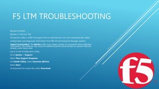 F5 LTM TROUBLESHOOTING
Qkview & ihealth
qkview or “tech.out” file
The qkview utility is a BIG-IP program that an administrator can use to automatically collect
configuration and diagnostic information from BIG-IP and Enterprise Manager systems.
Impact of procedure: The qkview utility runs a large number of commands when collecting
information. This behavior may cause an additional performance burden on systems that are
already under heavy load.
Log in to the Configuration utility.
Go to System > Support.
Select New Support Snapshot.
For Health Utility, select Generate QKView.
Select Start.
To download the output file, select Download.
 