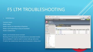 F5 LTM TROUBLESHOOTING
 NODE(Member)
Common issues:-
Node is down
Node is up but not responding ie Ping/trace
Node is up & responding to ping & trace/telnet
Node is marked down
Node is not functional /server not built
Blocking of IP may be due to firewall/dmz & no associated monitor
Service disabled or need as restart on server side eg:-web server
F5 admin has marked down due to decommissioned or faulty server
 