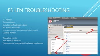 F5 LTM TROUBLESHOOTING
 Monitor
Common issues:-
Virtual server/Pool/node is down
No monitor associated
Improper monitor associated(tcp/udp/icmp etc)
Disabled monitor
Associate a monitor
Web server,sql server,etc
Enable monitor on Node/Pool level as per requirement
 