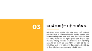 Cách đơn giản nhất để quản lý tài chính doanh nghiệp 01
KHÁC BIỆT HỆ THỐNG
03
Hệ thống được nghiên cứu, xây dựng xuất phát từ
nhu cầu thực tế của nhiều doanh nghiệp vừa và nhỏ,
có khối lượng giao dịch phát sinh mỗi ngày lên đến
vài trăm, thậm chí vài nghìn giao dịch. Ngoài việc
đáp ứng những yêu cầu tối thiểu của một hệ thống
quản lý tài chính cơ bản, F5Money còn có 06 cải
tiến khác biệt vượt trội dưới đây giúp hỗ trợ tối đa
và đơn giản hóa mọi công việc của kế toán.
 