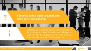 M ộ t s ố c â u h ỏ i t h ư ờ n g g ặ p
F5Money có tạo được tài khoản cho
nhân sự sử dụng không?
F5Money có thể tạo được nhiều User (tài khoản)
để mọi người trong tổ chức có thể xem và
quản lý, hệ thống phân quyền dựa trên các
Giao dịch liên quan và Đối tượng thu chi.
20
 