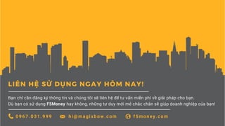 LIÊN HỆ SỬ DỤNG NGAY HÔM NAY!
Bạn chỉ cần đăng ký thông tin và chúng tôi sẽ liên hệ để tư vấn miễn phí về giải pháp cho bạn.
Dù bạn có sử dụng F5Money hay không, những tư duy mới mẻ chắc chắn sẽ giúp doanh nghiệp của bạn!
0 9 6 7 . 0 3 1 . 9 9 9 h i @ m a g i x b o w . c o m f 5 m o n e y . c o m
 