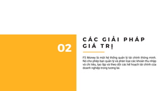 Cách đơn giản nhất để quản lý tài chính doanh nghiệp 01
C Á C G I Ả I P H Á P
G I Á T R Ị
02
F5 Money là một hệ thống quản lý tài chính thông minh.
Nó cho phép bạn quản lý và phân loại các khoản thu nhập
và chi tiêu, tạo lập và theo dõi các kế hoạch tài chính của
doanh nghiệp trong tương lai.
 