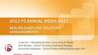 2013 F5 ANNUAL MEDIA MEET
NEW RELEASES AND SOLUTIONS
ANNOUNCEMENTS

         Linda Hui – Managing Director, Hong Kong & Taiwan
         Alan Murphy – Senior Technical Marketing Manager
         Kunaciilan Nallappan – Senior Product Marketing Manager, APJ

  CONFIDENTIAL – INTERNAL ONLY
 