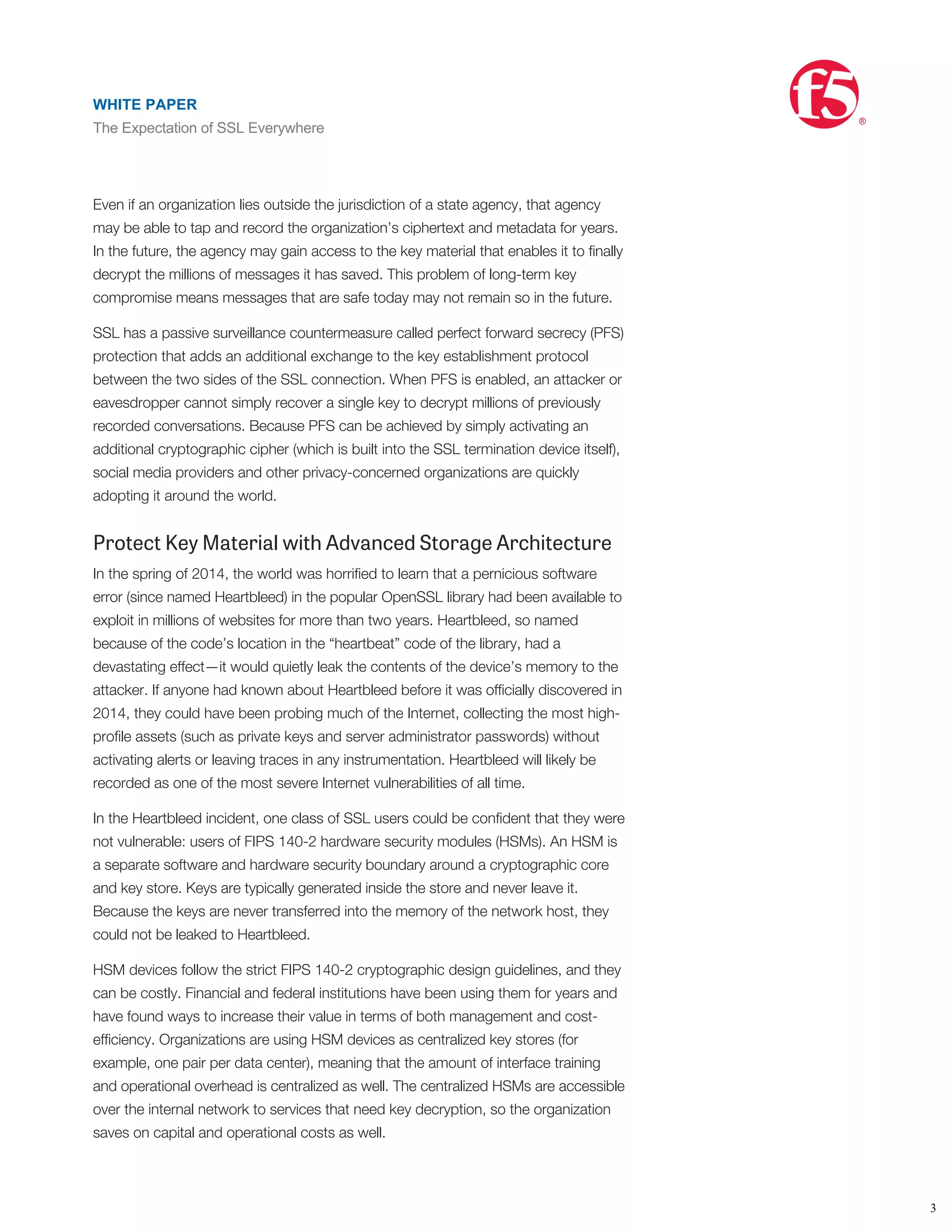 security architecture.
Counter Passive Surveillance with Forward Secrecy
In 2013, allegations were raised that state intelligence agencies may have been
performing broad-spectrum data collection against citizens in the United States,
Europe, and indeed, throughout the world. The target data was alleged to include
metadata about mobile phone calls, the text for the SMS messages, and even the
collection of encrypted data (ciphertext) of email and other conversations.
Even if an organization lies outside the jurisdiction of a state agency, that agency
may be able to tap and record the organization’s ciphertext and metadata for years.
In the future, the agency may gain access to the key material that enables it to ﬁnally
decrypt the millions of messages it has saved. This problem of long-term key
compromise means messages that are safe today may not remain so in the future.
SSL has a passive surveillance countermeasure called perfect forward secrecy (PFS)
protection that adds an additional exchange to the key establishment protocol
between the two sides of the SSL connection. When PFS is enabled, an attacker or
eavesdropper cannot simply recover a single key to decrypt millions of previously
recorded conversations. Because PFS can be achieved by simply activating an
additional cryptographic cipher (which is built into the SSL termination device itself),
social media providers and other privacy-concerned organizations are quickly
adopting it around the world.
Protect Key Material with Advanced Storage Architecture
In the spring of 2014, the world was horriﬁed to learn that a pernicious software
error (since named Heartbleed) in the popular OpenSSL library had been available to
exploit in millions of websites for more than two years. Heartbleed, so named
because of the code’s location in the “heartbeat” code of the library, had a
devastating effect—it would quietly leak the contents of the device’s memory to the
attacker. If anyone had known about Heartbleed before it was ofﬁcially discovered in
2014, they could have been probing much of the Internet, collecting the most high-
proﬁle assets (such as private keys and server administrator passwords) without
activating alerts or leaving traces in any instrumentation. Heartbleed will likely be
recorded as one of the most severe Internet vulnerabilities of all time.
In the Heartbleed incident, one class of SSL users could be conﬁdent that they were
not vulnerable: users of FIPS 140-2 hardware security modules (HSMs). An HSM is
a separate software and hardware security boundary around a cryptographic core
and key store. Keys are typically generated inside the store and never leave it.
Because the keys are never transferred into the memory of the network host, they
could not be leaked to Heartbleed.
HSM devices follow the strict FIPS 140-2 cryptographic design guidelines, and they
can be costly. Financial and federal institutions have been using them for years and
have found ways to increase their value in terms of both management and cost-
efﬁciency. Organizations are using HSM devices as centralized key stores (for
example, one pair per data center), meaning that the amount of interface training
and operational overhead is centralized as well. The centralized HSMs are accessible
over the internal network to services that need key decryption, so the organization
saves on capital and operational costs as well.
WHITE PAPER
The Expectation of SSL Everywhere
®
3
WHITE PAPER
The Expectation of SSL Everywhere
®
 