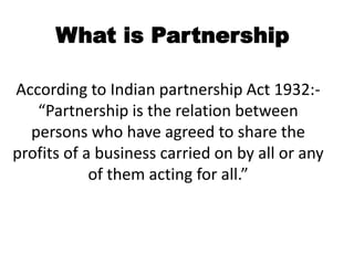 According to Indian partnership Act 1932:-
“Partnership is the relation between
persons who have agreed to share the
profits of a business carried on by all or any
of them acting for all.”
What is Partnership
 