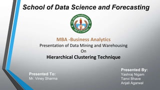 School of Data Science and Forecasting
MBA -Business Analytics
Presentation of Data Mining and Warehousing
On
Hierarchical Clustering Technique
Presented By:
Yashraj Nigam
Tanvi Bhave
Anjali Agarwal
Presented To:
Mr. Viney Sharma
 