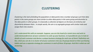 CLUSTERING
Clustering is the task of dividing the population or data points into a number of groups such that data
points in the same groups are more similar to other data points in the same group and dissimilar to
the data points in other groups. It is basically a collection of objects on the basis of similarity and
dissimilarity between them. In simple words, the aim is to segregate groups with similar traits and
assign them into clusters.
Let’s understand this with an example. Suppose, you are the head of a rental store and wish to
understand preferences of your customers to scale up your business. Is it possible for you to look at
details of each customer and devise a unique business strategy for each one of them? Definitely not.
But, what you can do is to cluster all of your customers into say 10 groups based on their purchasing
habits and use a separate strategy for customers in each of these 10 groups. And this is what we call
clustering.
 