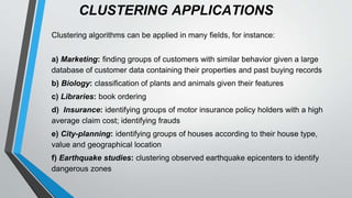 CLUSTERING APPLICATIONS
Clustering algorithms can be applied in many fields, for instance:
a) Marketing: finding groups of customers with similar behavior given a large
database of customer data containing their properties and past buying records
b) Biology: classification of plants and animals given their features
c) Libraries: book ordering
d) Insurance: identifying groups of motor insurance policy holders with a high
average claim cost; identifying frauds
e) City-planning: identifying groups of houses according to their house type,
value and geographical location
f) Earthquake studies: clustering observed earthquake epicenters to identify
dangerous zones
 