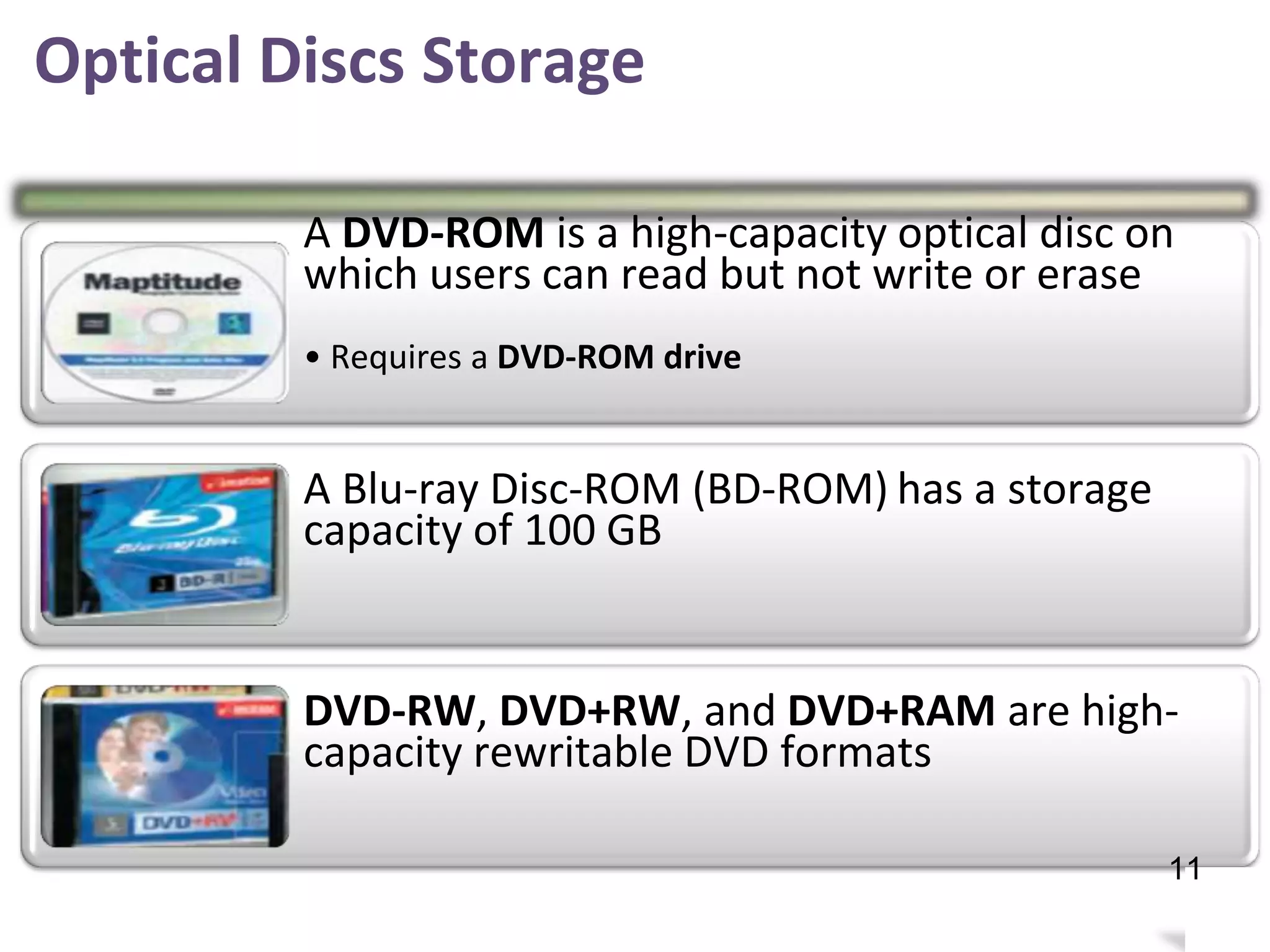 Optical Discs Storage
A DVD-ROM is a high-capacity optical disc on
which users can read but not write or erase
• Requires a DVD-ROM drive
A Blu-ray Disc-ROM (BD-ROM)
capacity of 100 GB
has a storage
DVD-RW, DVD+RW, and DVD+RAM are high-
capacity rewritable DVD formats
15
11
 