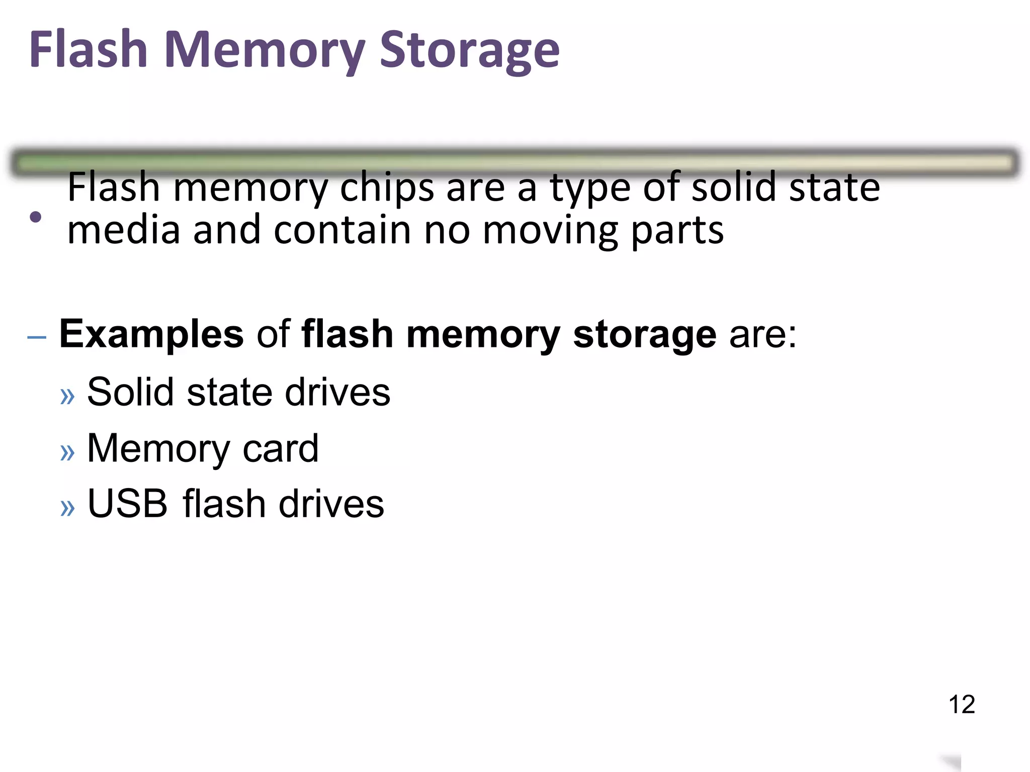 Flash Memory Storage
•
Flash memory chips are a type of solid state
media and contain no moving parts
Examples of flash
» Solid state drives
» Memory card
memory storage are:–
» USB flash drives
16
12
 