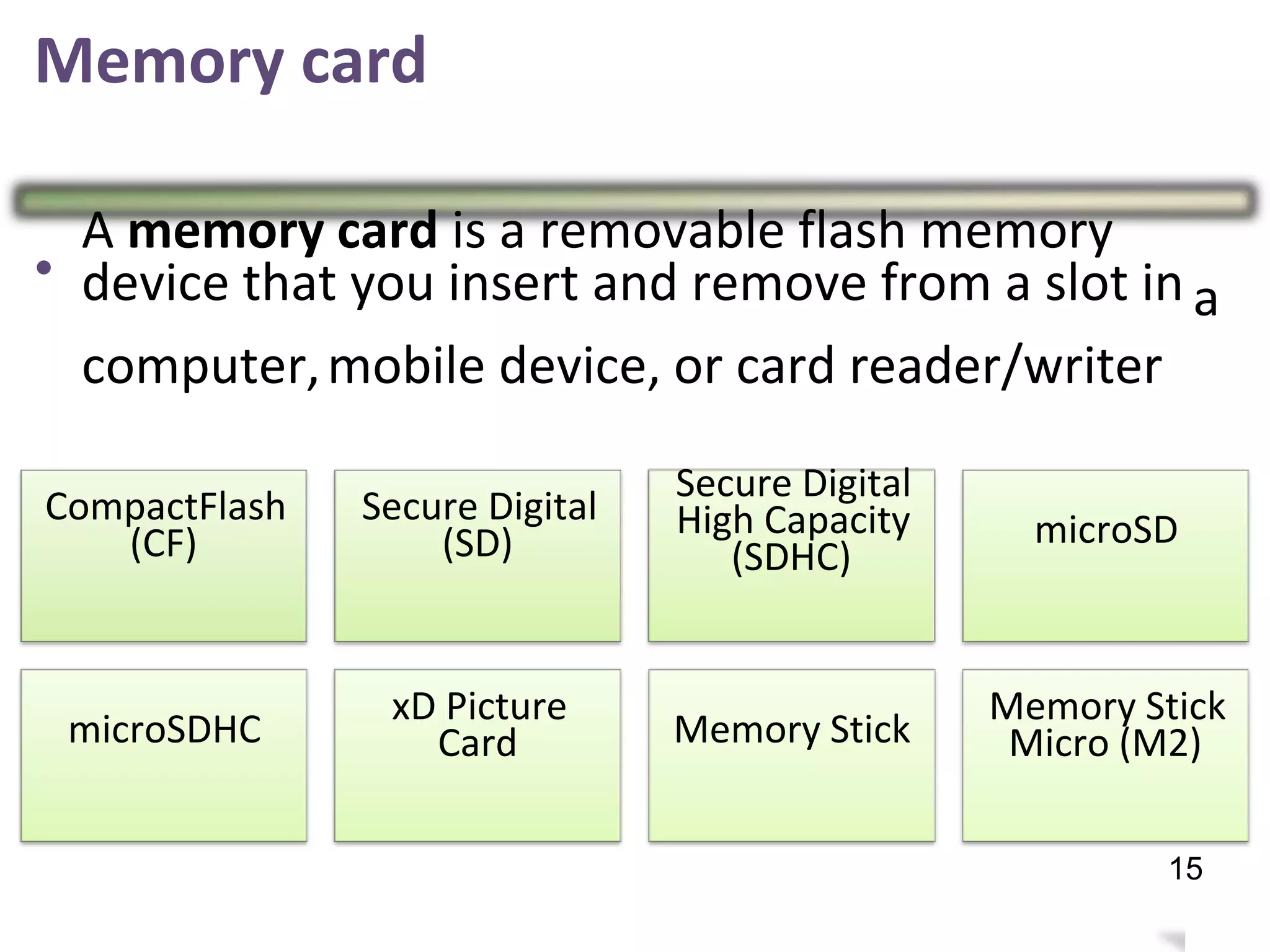 Memory card
•
A memory card is a removable flash memory
device that you insert and remove from a slot in a
computer,mobile device, or card reader/writer
Secure Digital
High Capacity
(SDHC)
CompactFlash
(CF)
Secure Digital
(SD) microSD
xD Picture
Card
Memory Stick
Micro (M2)microSDHC Memory Stick
19
15
 