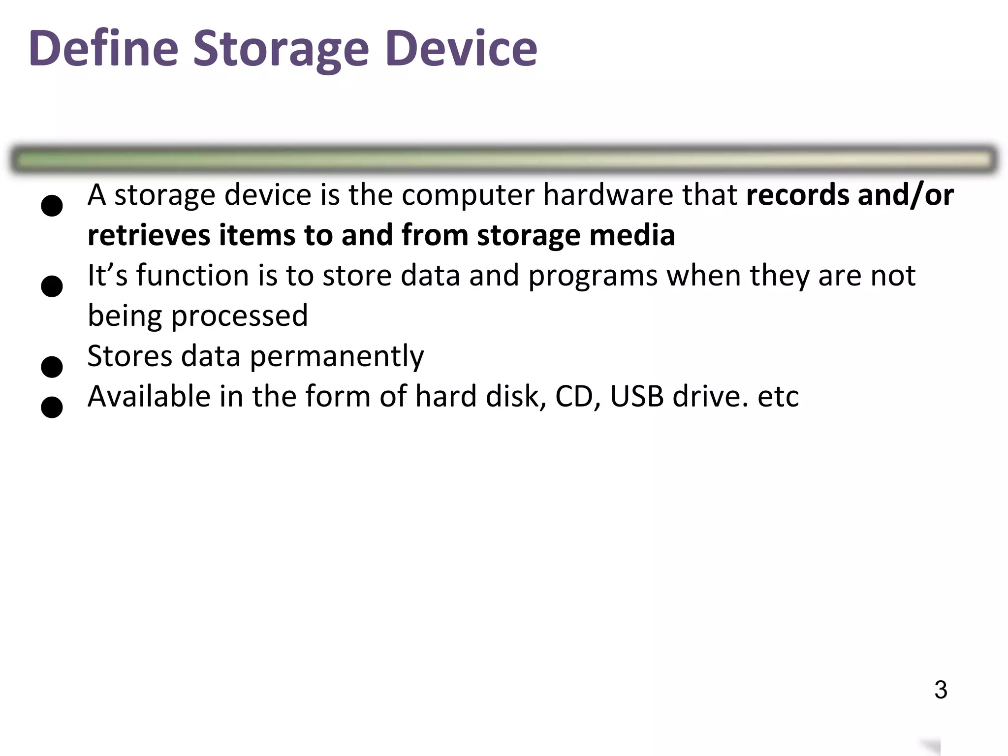 Define Storage Device
● A storage device is the computer hardware that records and/or
retrieves items to and from storage media
● It’s function is to store data and programs when they are not
being processed
● Stores data permanently
● Available in the form of hard disk, CD, USB drive. etc
7
3
 