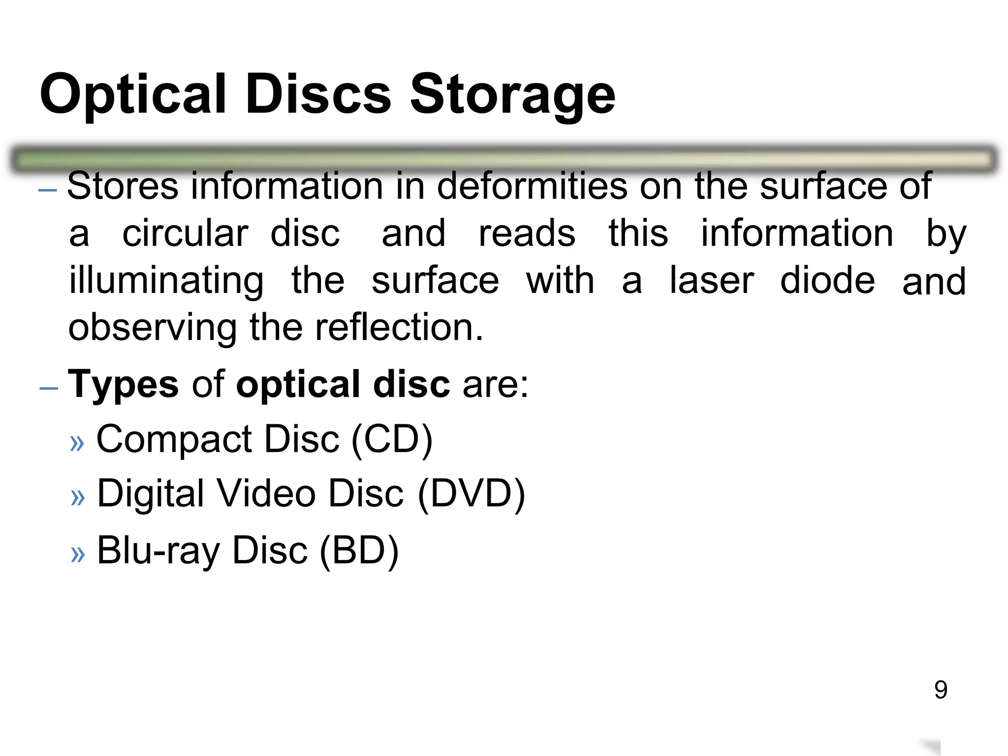 – Stores information in deformities on the surface of
a circular disc and reads this information by
andilluminating the surface with a laser diode
observing the reflection.
– Types of optical disc are:
» Compact Disc (CD)
» Digital Video Disc
» Blu-ray Disc (BD)
(DVD)
13
Optical Discs Storage
9
 