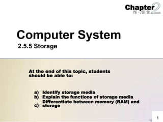 At the end of this topic, students
should be able to:
a)
b)
c)
Identify storage media
Explain the functions of storage media
Differentiate between memory (RAM) and
storage
1
Computer System
2.5.5 Storage
Chapter
PDT - 2017/2018
 
