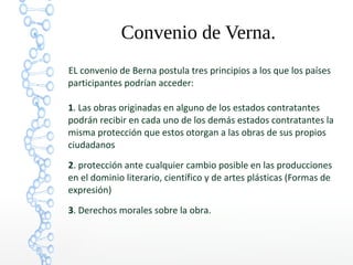 Convenio de Verna.
EL convenio de Berna postula tres principios a los que los países
participantes podrían acceder:
1. Las obras originadas en alguno de los estados contratantes
podrán recibir en cada uno de los demás estados contratantes la
misma protección que estos otorgan a las obras de sus propios
ciudadanos
2. protección ante cualquier cambio posible en las producciones
en el dominio literario, científico y de artes plásticas (Formas de
expresión)
3. Derechos morales sobre la obra.
 