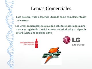 Lemas Comerciales.
Es la palabra, frase o leyenda utilizada como complemento de
una marca.
Los lemas comerciales solo pueden solicitarse asociados a una
marca ya registrada o solicitada con anterioridad y su vigencia
estará sujeta a la de dicha signo.
 