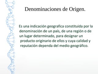 Denominaciones de Origen.
Es una indicación geografica constituida por la
denominación de un país, de una región o de
un lugar determinado, para designar un
producto originario de ellos y cuya calidad y
reputación dependa del medio geográfico.
 