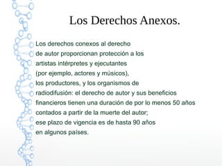 Los Derechos Anexos.
Los derechos conexos al derecho
de autor proporcionan protección a los
artistas intérpretes y ejecutantes
(por ejemplo, actores y músicos),
los productores, y los organismos de
radiodifusión: el derecho de autor y sus beneficios
financieros tienen una duración de por lo menos 50 años
contados a partir de la muerte del autor;
ese plazo de vigencia es de hasta 90 años
en algunos países.
 