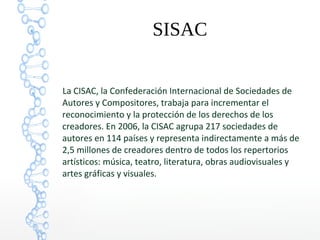 SISAC
La CISAC, la Confederación Internacional de Sociedades de
Autores y Compositores, trabaja para incrementar el
reconocimiento y la protección de los derechos de los
creadores. En 2006, la CISAC agrupa 217 sociedades de
autores en 114 países y representa indirectamente a más de
2,5 millones de creadores dentro de todos los repertorios
artísticos: música, teatro, literatura, obras audiovisuales y
artes gráficas y visuales.
 