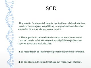 SCD
El propósito fundamental de esta institución es el de administrar
los derechos de ejecución pública y de reproducción de las obras
musicales de sus asociados, lo cual implica:
1. El otorgamiento de una licencia (autorización) a los usuarios,
toda vez que la música es comunicada al público o grabada en
soportes sonoros o audiovisuales.
2. La recaudación de los derechos generados por dicho concepto.
3. La distribución de estos derechos a sus respectivos titulares.
 
