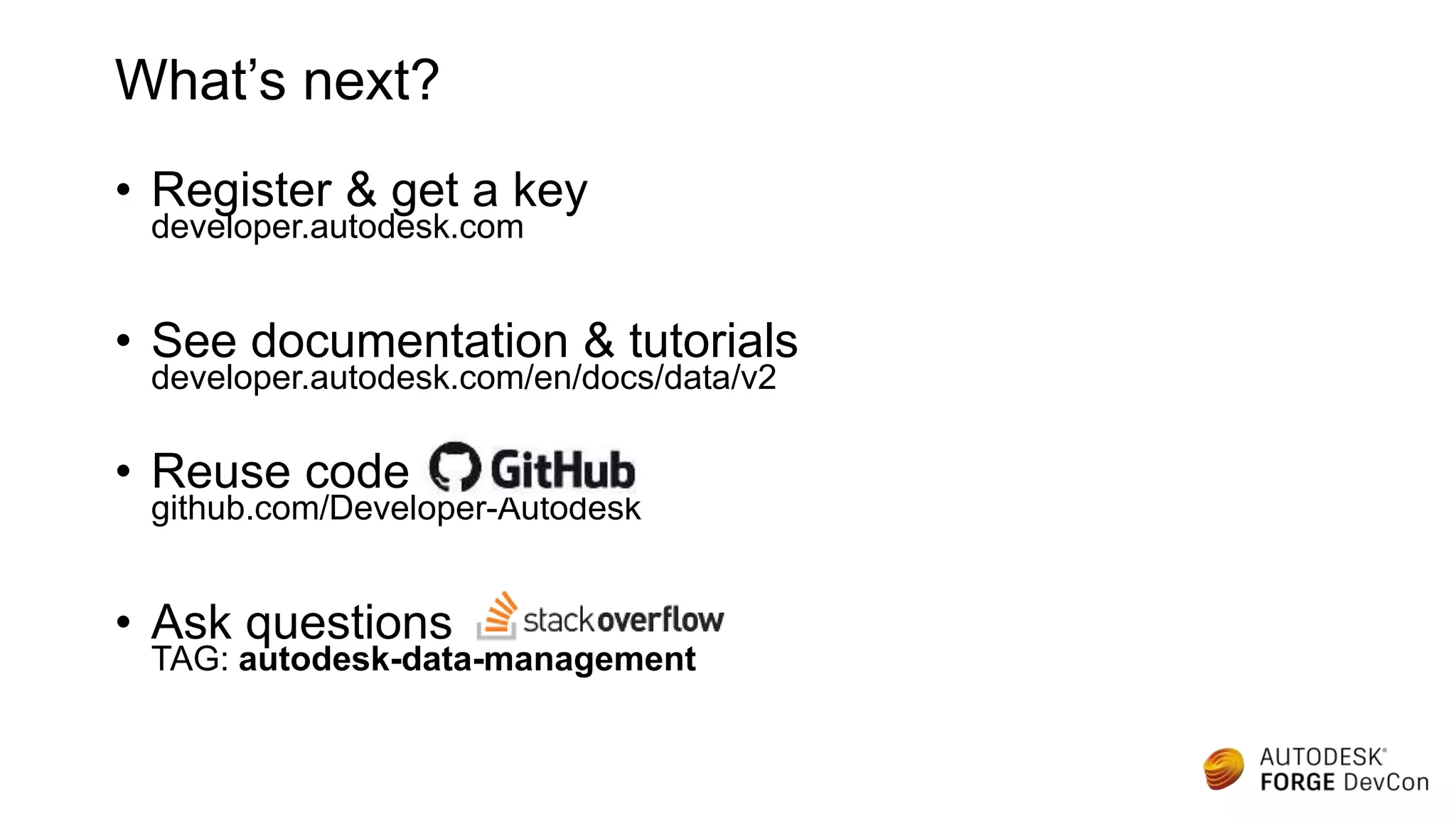 • Register & get a key
developer.autodesk.com
• See documentation & tutorials
developer.autodesk.com/en/docs/data/v2
• Reuse code
github.com/Developer-Autodesk
• Ask questions
TAG: autodesk-data-management
What’s next?
 