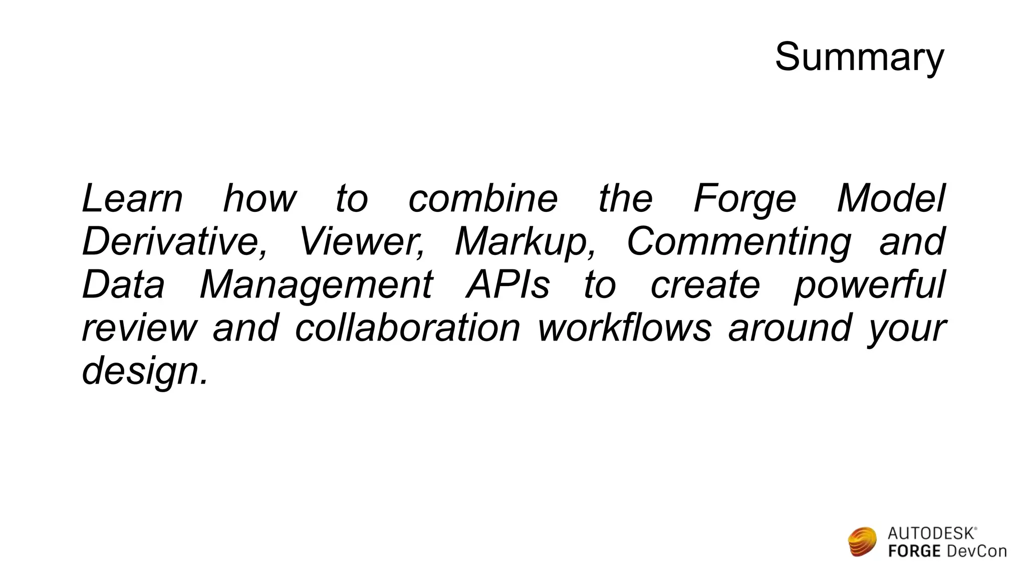 Summary
Learn how to combine the Forge Model
Derivative, Viewer, Markup, Commenting and
Data Management APIs to create powerful
review and collaboration workflows around your
design.
 