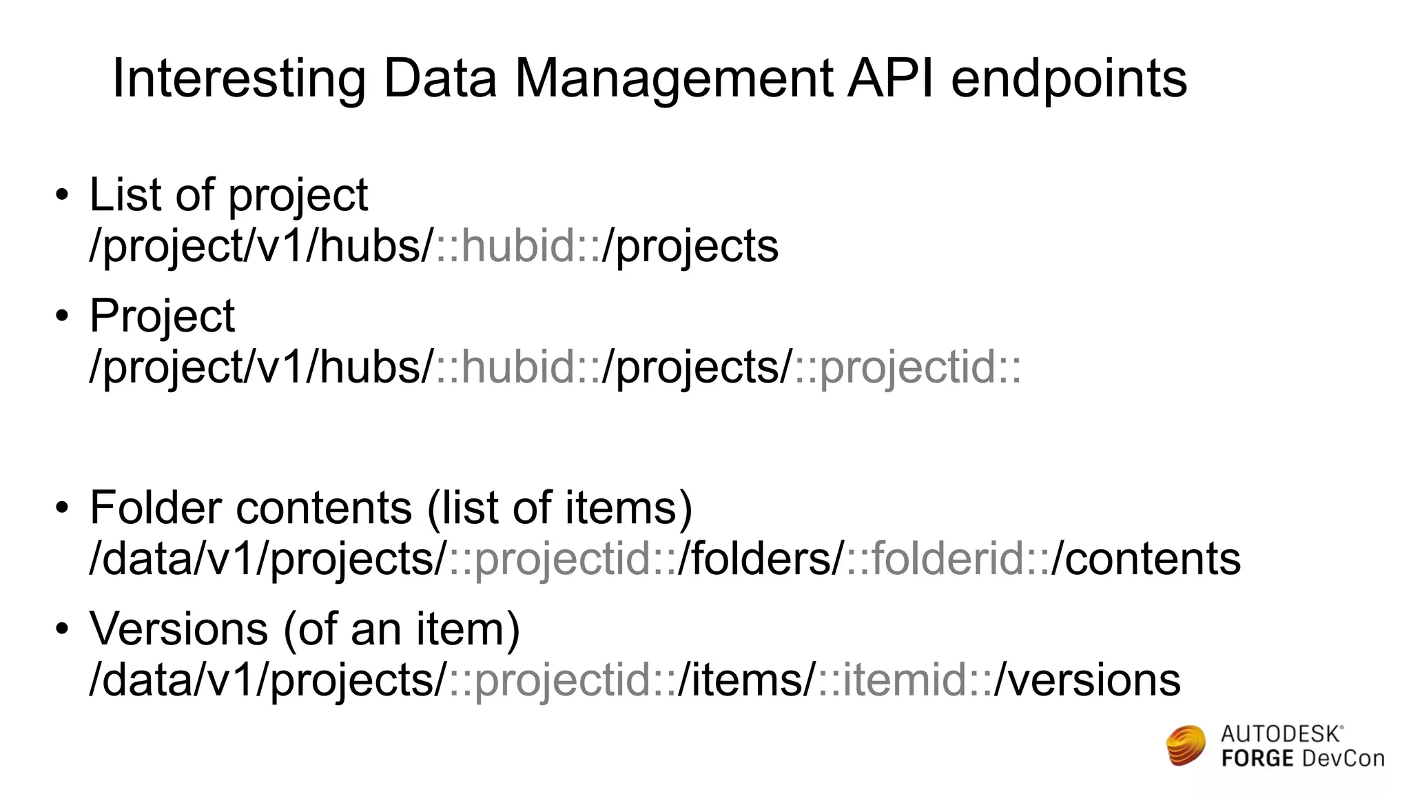 Interesting Data Management API endpoints
• List of project
/project/v1/hubs/::hubid::/projects
• Project
/project/v1/hubs/::hubid::/projects/::projectid::
• Folder contents (list of items)
/data/v1/projects/::projectid::/folders/::folderid::/contents
• Versions (of an item)
/data/v1/projects/::projectid::/items/::itemid::/versions
 