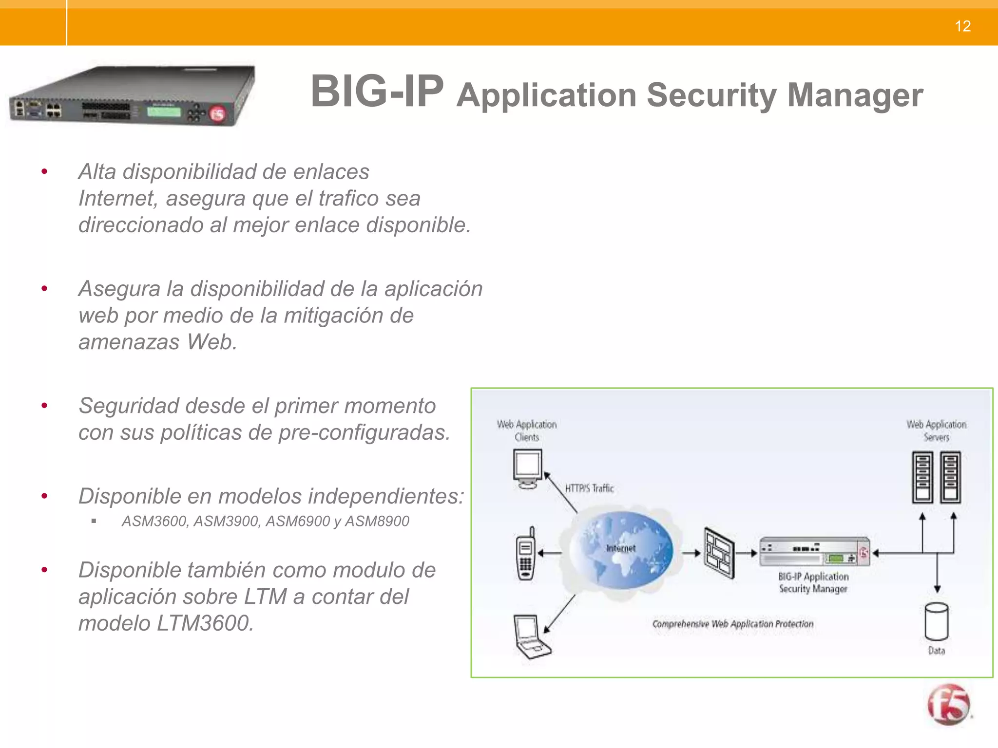 					BIG-IP Application Security ManagerAlta disponibilidad de enlaces Internet, asegura que el trafico sea direccionado al mejor enlace disponible.Asegura la disponibilidad de la aplicación web por medio de la mitigación de amenazas Web.Seguridad desde el primer momento    con sus políticas de pre-configuradas.Disponible en modelos independientes:ASM3600, ASM3900, ASM6900 y ASM8900Disponible también como modulo de aplicación sobre LTM a contar del  modelo LTM3600.
