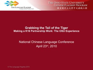 Grabbing the Tail of the Tiger Making a K16 Partnership Work: The OSU Experience National Chinese Language Conference April 23 rd , 2010 © The Language Flagship 2010 