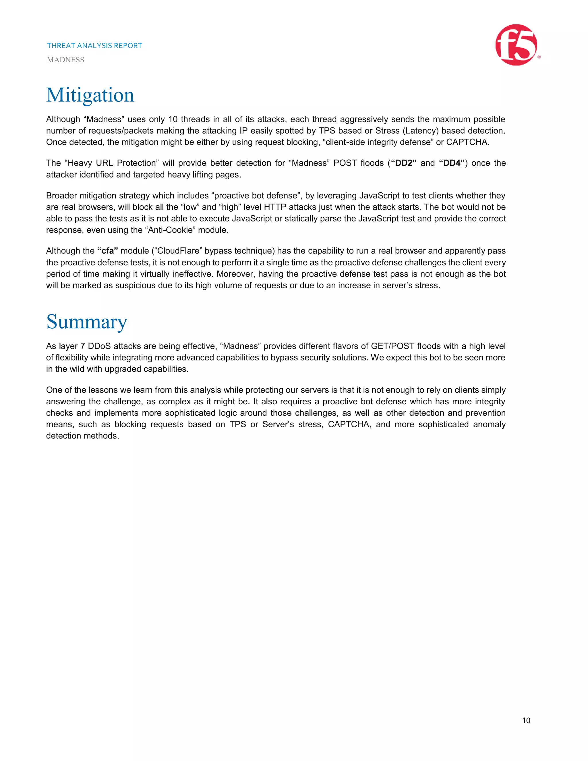 THREAT ANALYSIS REPORT
MADNESS
10
Mitigation
Although “Madness” uses only 10 threads in all of its attacks, each thread aggressively sends the maximum possible
number of requests/packets making the attacking IP easily spotted by TPS based or Stress (Latency) based detection.
Once detected, the mitigation might be either by using request blocking, “client-side integrity defense” or CAPTCHA.
The “Heavy URL Protection” will provide better detection for “Madness” POST floods (“DD2” and “DD4”) once the
attacker identified and targeted heavy lifting pages.
Broader mitigation strategy which includes “proactive bot defense”, by leveraging JavaScript to test clients whether they
are real browsers, will block all the “low” and “high” level HTTP attacks just when the attack starts. The bot would not be
able to pass the tests as it is not able to execute JavaScript or statically parse the JavaScript test and provide the correct
response, even using the “Anti-Cookie” module.
Although the “cfa” module (“CloudFlare” bypass technique) has the capability to run a real browser and apparently pass
the proactive defense tests, it is not enough to perform it a single time as the proactive defense challenges the client every
period of time making it virtually ineffective. Moreover, having the proactive defense test pass is not enough as the bot
will be marked as suspicious due to its high volume of requests or due to an increase in server’s stress.
Summary
As layer 7 DDoS attacks are being effective, “Madness” provides different flavors of GET/POST floods with a high level
of flexibility while integrating more advanced capabilities to bypass security solutions. We expect this bot to be seen more
in the wild with upgraded capabilities.
One of the lessons we learn from this analysis while protecting our servers is that it is not enough to rely on clients simply
answering the challenge, as complex as it might be. It also requires a proactive bot defense which has more integrity
checks and implements more sophisticated logic around those challenges, as well as other detection and prevention
means, such as blocking requests based on TPS or Server’s stress, CAPTCHA, and more sophisticated anomaly
detection methods.
 